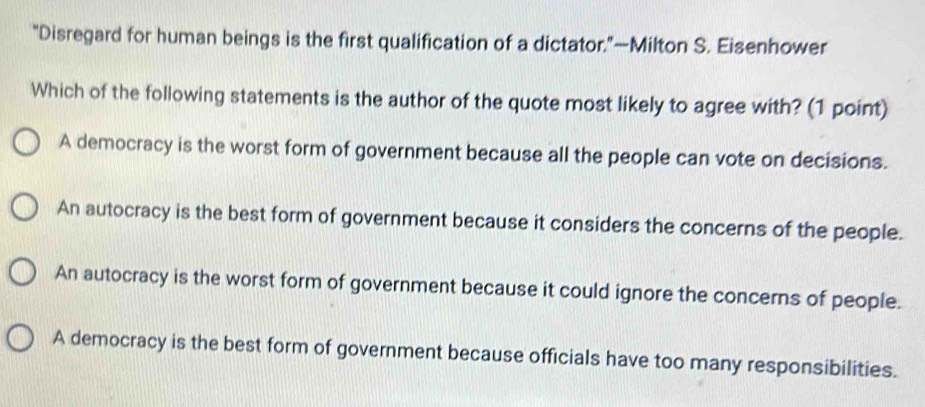 “Disregard for human beings is the first qualification of a dictator.”—Milton S. Eisenhower
Which of the following statements is the author of the quote most likely to agree with? (1 point)
A democracy is the worst form of government because all the people can vote on decisions.
An autocracy is the best form of government because it considers the concerns of the people.
An autocracy is the worst form of government because it could ignore the concerns of people.
A democracy is the best form of government because officials have too many responsibilities.