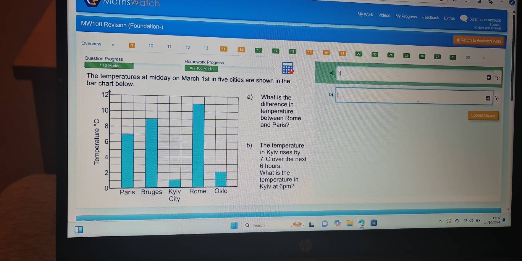 Mathswatch 
My Work Videos My Progress Feedback Extras Sulaiman's account 
MW100 Revision (Foundation-) 
55 days until renewal 
◆ Retum to Assigned Work 
Overview 10 11 13 
29 
Question Progress Homework Progress 
1 / 2 Marks 36 / 100 Marks 
a) 4
The temperatures at midday on March 1st in five cities are shown in the 
bar chart below. 
b) 
a) What is the * °c
difference in 
temperature 
between Rome 
Submit Answer 
and Paris? 
b) The temperature 
in Kyiv rises by
7°C over the next
6 hours. 
What is the 
temperature in 
Kyiv at 6pm? 
Search