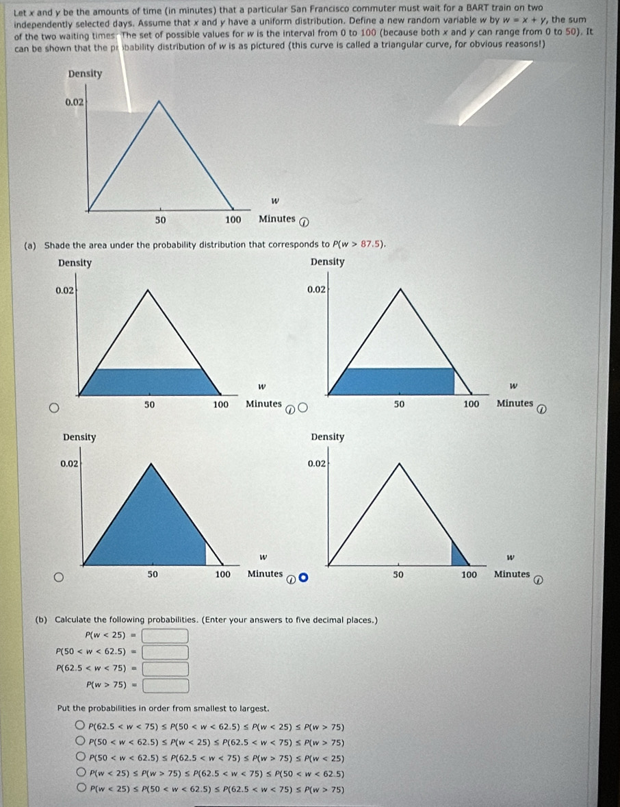 Let x and y be the amounts of time (in minutes) that a particular San Francisco commuter must wait for a BART train on two 
independently selected days. Assume that x and y have a uniform distribution. Define a new random variable w by w=x+y, the sum 
of the two waiting times. The set of possible values for w is the interval from 0 to 100 (because both x and y can range from 0 to 50). It 
can be shown that the pribability distribution of w is as pictured (this curve is called a triangular curve, for obvious reasons!) 
Density
0.02
w
50 100 Minutes
(a) Shade the area under the probability distribution that corresponds to P(w>87.5). 
Density Density
0.02 0.02
w
w
50 100 Minutes 50 100 Minutes
Density Density
0.02 0.02
w
w
50 100 Minutes 50 100 Minutes
(b) Calculate the following probabilities. (Enter your answers to five decimal places.)
P(w<25)=□
P(50
P(62.5
P(w>75)=□
Put the probabilities in order from smallest to largest.
P(62.5 <25)≤ P(w>75)
P(50 <25)≤ P(62.5 75)
P(50 75)≤ P(w<25)
P(w<25)≤ P(w>75)≤ P(62.5
P(w<25)≤ P(50 75)