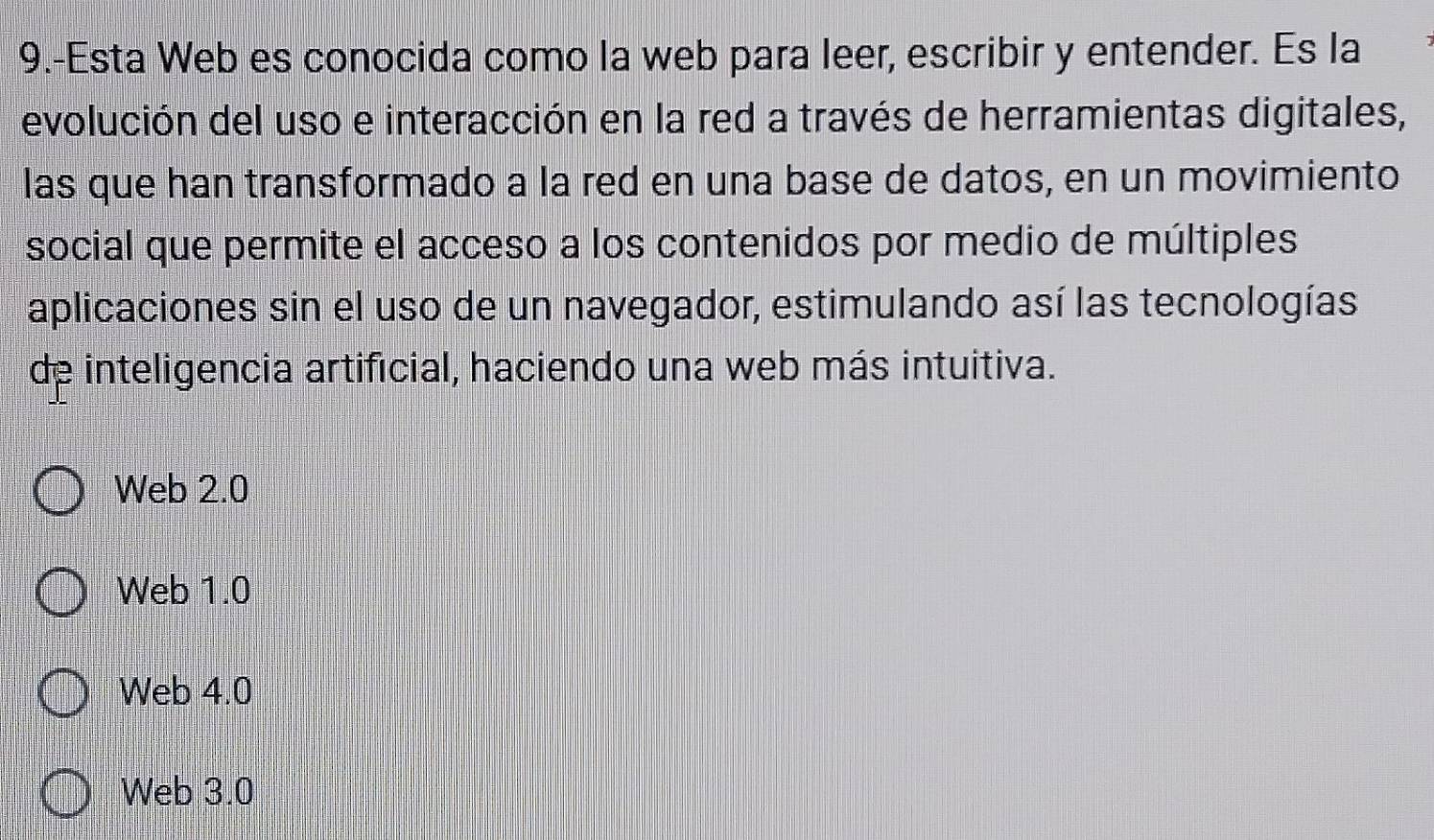 9.-Esta Web es conocida como la web para leer, escribir y entender. Es la
evolución del uso e interacción en la red a través de herramientas digitales,
las que han transformado a la red en una base de datos, en un movimiento
social que permite el acceso a los contenidos por medio de múltiples
aplicaciones sin el uso de un navegador, estimulando así las tecnologías
de inteligencia artificial, haciendo una web más intuitiva.
Web 2.0
Web 1.0
Web 4.0
Web 3.0