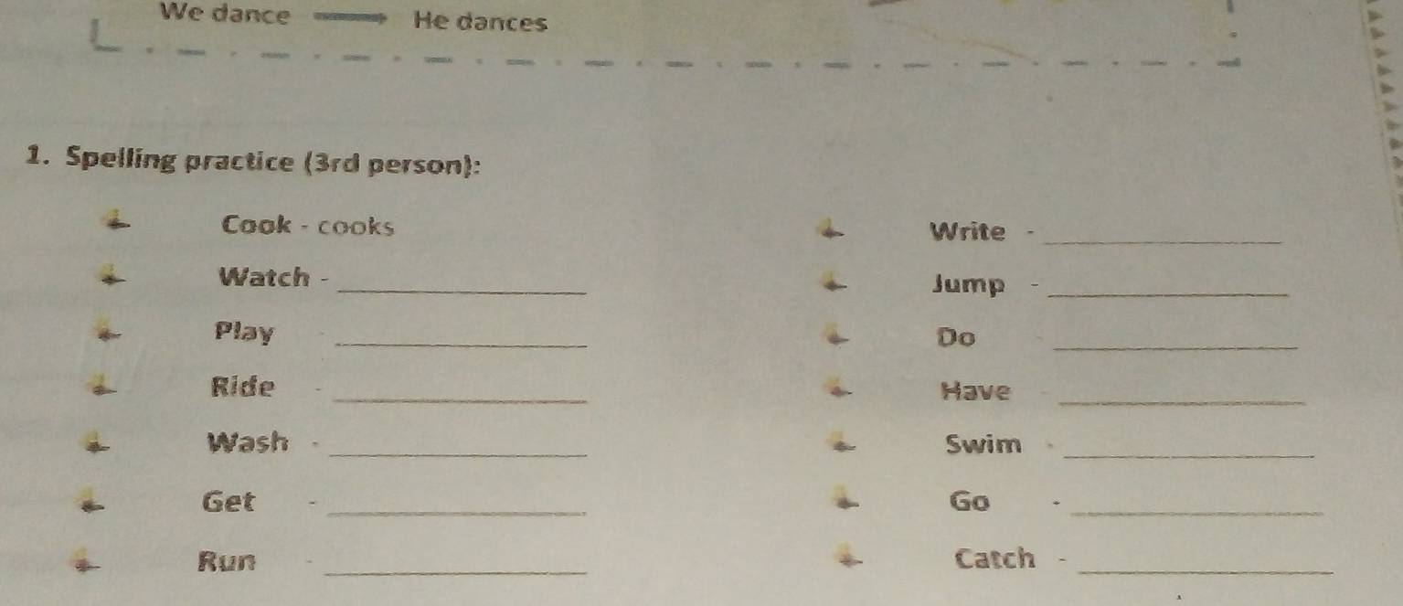 We dance He dances 
1. Spelling practice (3rd person): 
Cook - cooks . 
Write_ 
Watch - _Jump_ 
Play _Do_ 
Ride _Have_ 
Wash _Swim_ 
Get _Go ._ 
Run _Catch -_