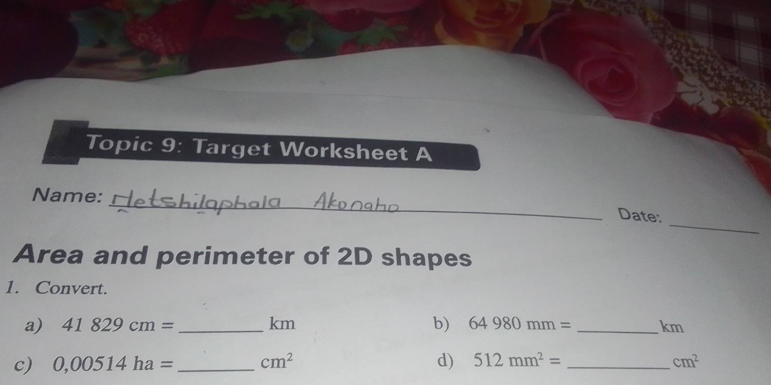 Topic 9: Target Worksheet A 
_ 
Name: 
_ 
Date: 
Area and perimeter of 2D shapes 
1. Convert. 
a) 41829cm= _ km b) 64980mm= _ km
c) 0,00514ha= _  cm^2 d) 512mm^2= _  cm^2