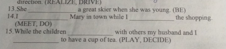 direction. (REALIZE, DRIVE) 
13.She_ a great skier when she was young. (BE) 
14.I_ Mary in town while I _the shopping. 
(MEET, DO) 
15.While the children _with others my husband and I 
_to have a cup of tea. (PLAY, DECIDE)