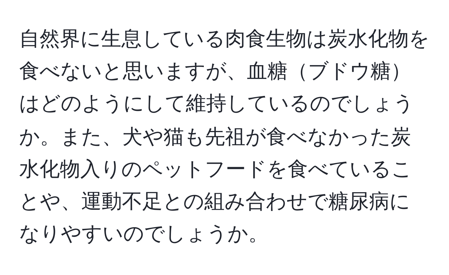 自然界に生息している肉食生物は炭水化物を食べないと思いますが、血糖ブドウ糖はどのようにして維持しているのでしょうか。また、犬や猫も先祖が食べなかった炭水化物入りのペットフードを食べていることや、運動不足との組み合わせで糖尿病になりやすいのでしょうか。