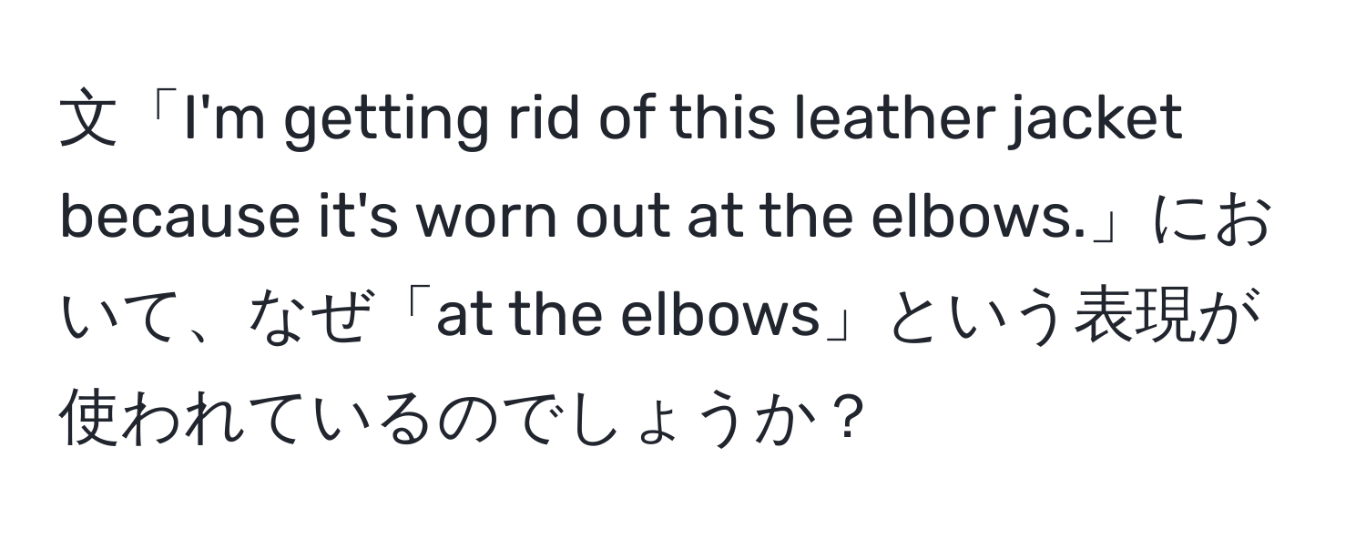 文「I'm getting rid of this leather jacket because it's worn out at the elbows.」において、なぜ「at the elbows」という表現が使われているのでしょうか？