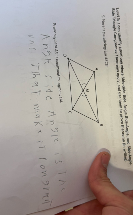 Level 3: I can identify situations where Side-Side-Side, Angle-Side-Angle, and Side-Angle- 
Side Triangle Congruence Theorems apply, and use them to prove theorems (in writing). 
5. Here is parallelogram ABCD : 
Prove segment AM is congruent to segment CM.