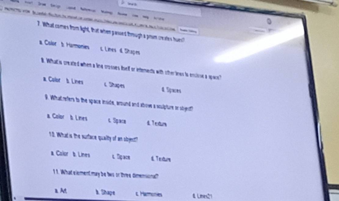 Da hán s l 
7. What comes from ight, that when passed through a prum creates hues
a Color b. Hanmonies c. Lines d Shapes
8. Whatis created when a line crosses iself or interects with other ines to enciose a space?
a. Color b. Lines L Stuçer 4 Spaces
9. Whatrefers to the space inside, around and ahove a sculpture or sbjest
a Color b Limes c Space 4 Texturs
10. What is the surface qualty of an object?
a Calor b. Lines l Bç ae d. T exture
1 1. What element may be tws or three dimensional?
aAt I. Shapt t Hamones & Lnes21