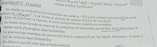 Exercice N°1 : (4 points) volume molaire m(O)=16g.mol^(-1)M(C)=12g.mol^(-1)M(Na)=23g.mol^(-1) V_n=24L.mol^(-1)
On réalise la combustion d'un échantillon de masse m=13.2g
molaire M=88g.mol^(-1). Il se forme du dioxyde de carbone (CO_2) et de l'eau (H_2O). 
d'un composé organique (A) de masse 
Dire, en justifiant la réponse, si cette combustion est lète ou incomplète. 
:) La masse d'eau formée au cours de la combustion de l'échantillon est m(H_2O)=16.2g Déterminer la 
masse n (H) d'hydrogène dans l'échantillon. 
Le pourcentage massique de carbone (C) dans le composé (A) est % C=68,2%. Déterminer la masse m 
(C) de carbone dans l'échantillon. 
En déduire que (A) n'est pas un hydrocarbure.