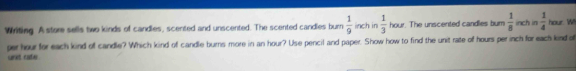 Writing A store sells two kinds of candles, scented and unscented. The scented candles burn  1/9  inch in  1/3  hour. The unscented candles bum  1/8  inch in  1/4  hour. Wll 
per hour for each kind of candle? Which kind of candle burns more in an hour? Use pencil and paper. Show how to find the unit rate of hours per inch for each kind of 
carot cater .