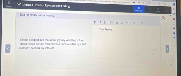 ny eputy/hmh_nglt_na_08_wrey/#cards-Ble_03_ws_ wetingproc... 
Writing as a Process: Revising and Editing 
Edit for clarity and accuracy. 
B r u 
Start Typing.. 
Selena skipped into the room, joyfully whistling a tune. 
There was a certain mischievous twinkle in her eye that 
instantly peeked my interest.