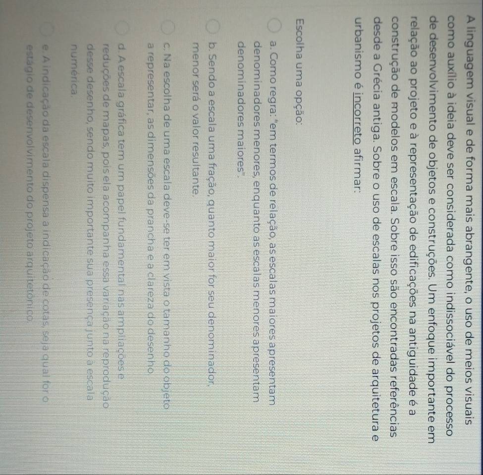 A linguagem visual e de forma mais abrangente, o uso de meios visuais
como auxílio à ideia deve ser considerada como indissociável do processo
de desenvolvimento de objetos e construções. Um enfoque importante em
relação ao projeto e à representação de edificações na antiguidade é a
construção de modelos em escala. Sobre isso são encontradas referências
desde a Grécia antiga. Sobre o uso de escalas nos projetos de arquitetura e
urbanismo é incorreto afirmar:
Escolha uma opção:
a. Como regra: "em termos de relação, as escalas maiores apresentam
denominadores menores, enquanto as escalas menores apresentam
denominadores maiores''.
b. Sendo a escala uma fração, quanto maior for seu denominador,
menor será o valor resultante.
c. Na escolha de uma escala deve-se ter em vista o tamanho do objeto
a representar, as dimensões da prancha e a clareza do desenho
d. A escala gráfica tem um papel fundamental nas ampliações e
reduções de mapas, pois ela acompanha essa variação na reprodução
desse desenho, sendo muito importante sua presença junto à escala
numérica.
e. A indicação da escala dispensa a indicação de cotas, seja qual for o
estágio de desenvolvimento do projeto arquitetônico.