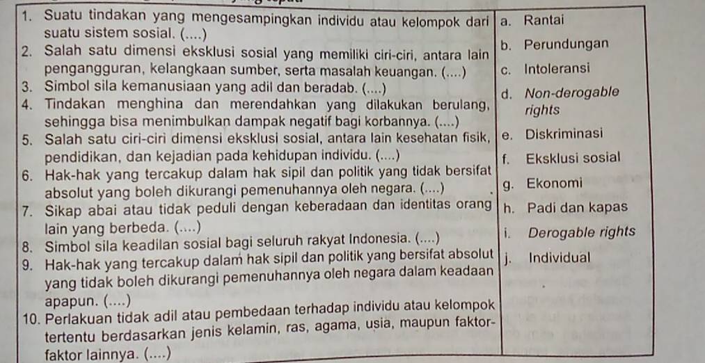 Suatu tindakan yang mengesampingkan individu atau kelompok dari a. Rantai
suatu sistem sosial. (....)
2. Salah satu dimensi eksklusi sosial yang memiliki ciri-ciri, antara lain b. Perundungan
pengangguran, kelangkaan sumber, serta masalah keuangan. (....) c. Intoleransi
3. Simbol sila kemanusiaan yang adil dan beradab. (....)
d. Non-derogable
4. Tindakan menghina dan merendahkan yang dilakukan berulang, rights
sehingga bisa menimbulkan dampak negatif bagi korbannya. (....)
5. Salah satu ciri-ciri dimensi eksklusi sosial, antara lain kesehatan fisik, e. Diskriminasi
pendidikan, dan kejadian pada kehidupan individu. (....)
f. Eksklusi sosial
6. Hak-hak yang tercakup dalam hak sipil dan politik yang tidak bersifat
absolut yang boleh dikurangi pemenuhannya oleh negara. (....) g. Ekonomi
7. Sikap abai atau tidak peduli dengan keberadaan dan identitas orang h. Padi dan kapas
lain yang berbeda. (....)
8. Simbol sila keadilan sosial bagi seluruh rakyat Indonesia. (....) i. Derogable rights
9. Hak-hak yang tercakup dalam hak sipil dan politik yang bersifat absolut j. Individual
yang tidak boleh dikurangi pemenuhannya oleh negara dalam keadaan
apapun. (....)
10. Perlakuan tidak adil atau pembedaan terhadap individu atau kelompok
tertentu berdasarkan jenis kelamin, ras, agama, usia, maupun faktor-
faktor lainnya. (....)