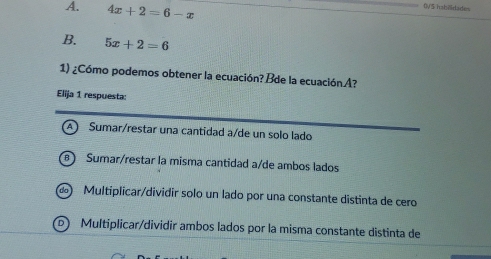 A. 4x+2=6-x
0V5 hab7ldades
B. 5x+2=6
1) ¿Cómo podemos obtener la ecuación?Bde la ecuaciónA?
Elija 1 respuesta:
A ) Sumar/restar una cantidad a/de un solo lado
B Sumar/restar la misma cantidad a/de ambos lados
do Multiplicar/dividir solo un lado por una constante distinta de cero
Multiplicar/dividir ambos lados por la misma constante distinta de