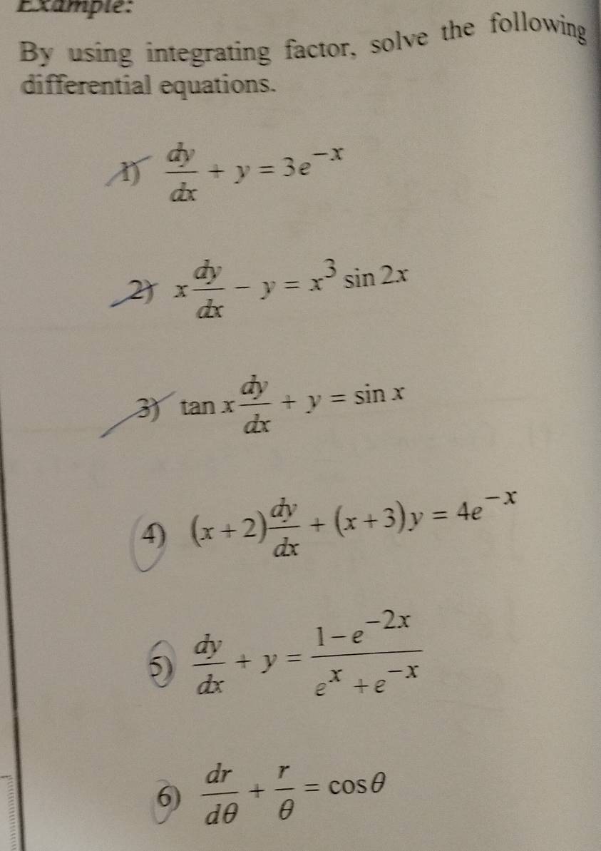 Example: 
By using integrating factor, solve the following 
differential equations.
 dy/dx +y=3e^(-x)
2 x dy/dx -y=x^3sin 2x
3 tan x dy/dx +y=sin x
4) (x+2) dy/dx +(x+3)y=4e^(-x)
5)  dy/dx +y= (1-e^(-2x))/e^x+e^(-x) 
6)  dr/dθ  + r/θ  =cos θ