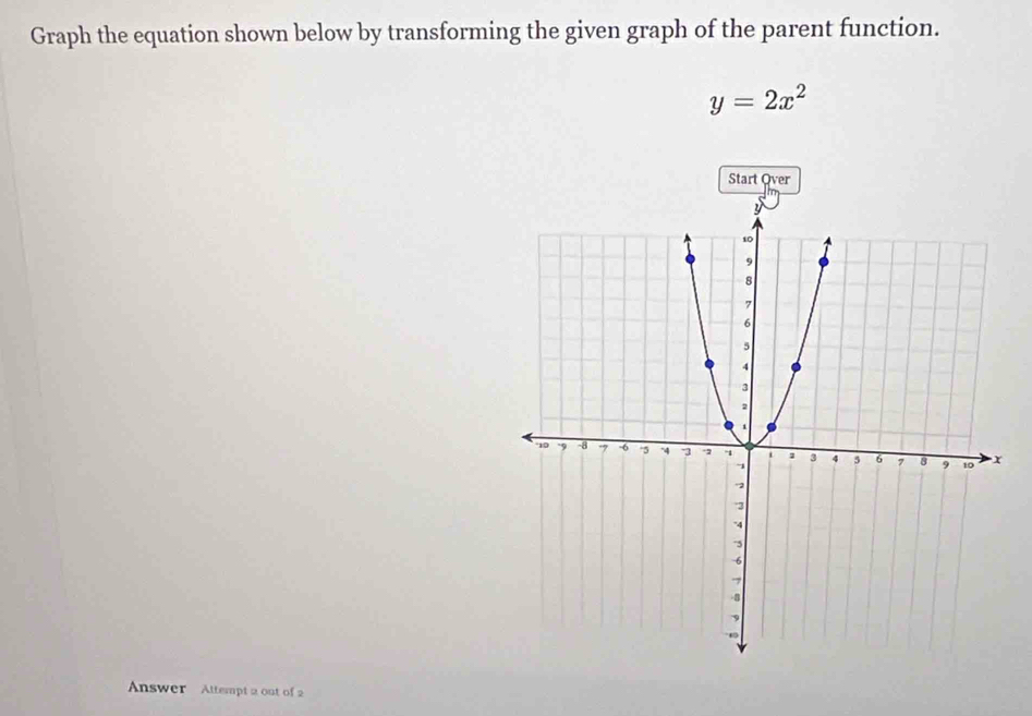 Graph the equation shown below by transforming the given graph of the parent function.
y=2x^2
Answer Attempt 2 out of 2