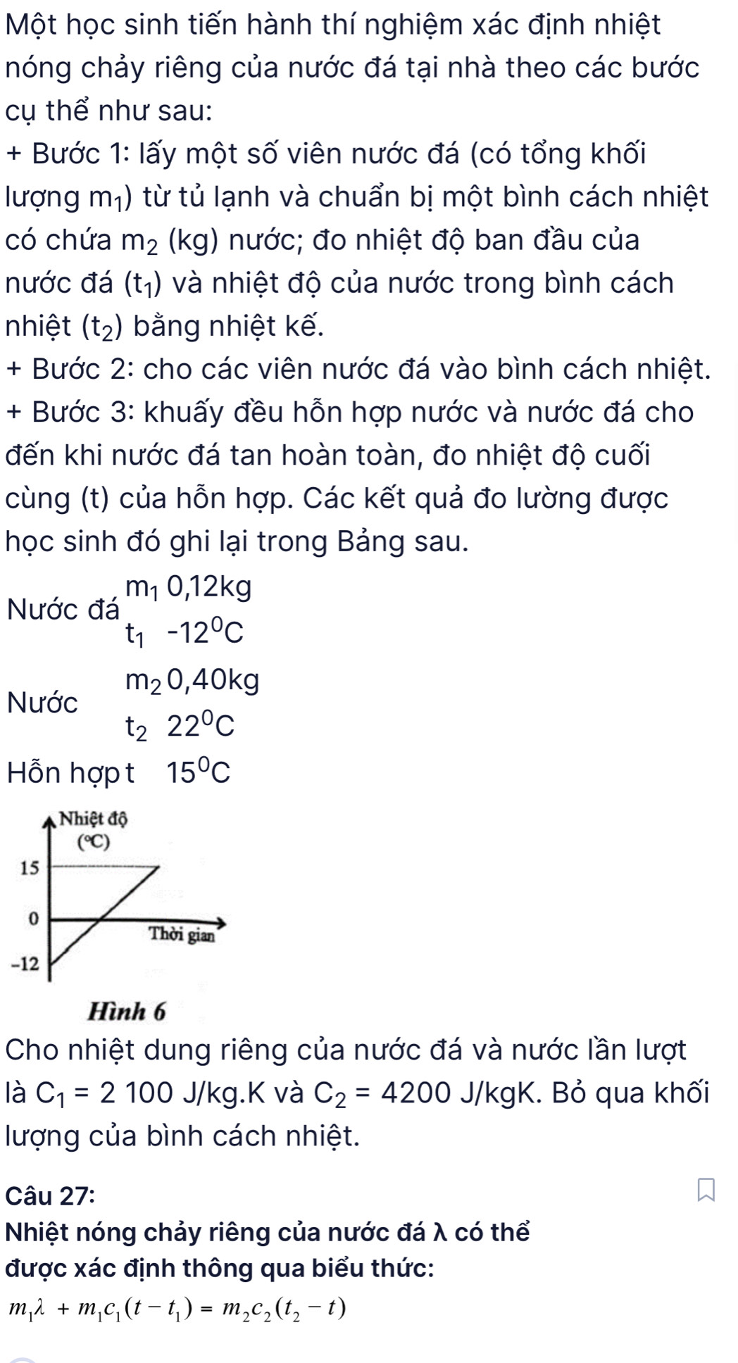 Một học sinh tiến hành thí nghiệm xác định nhiệt
nóng chảy riêng của nước đá tại nhà theo các bước
cụ thể như sau:
+ Bước 1: lấy một số viên nước đá (có tổng khối
lượng m_1) từ tủ lạnh và chuẩn bị một bình cách nhiệt
có chứa m_2 (kg) nước; đo nhiệt độ ban đầu của
nước đá (t_1) và nhiệt độ của nước trong bình cách
nhiệt (t_2) bằng nhiệt kế.
+ Bước 2: cho các viên nước đá vào bình cách nhiệt.
+ Bước 3: khuấy đều hỗn hợp nước và nước đá cho
đến khi nước đá tan hoàn toàn, đo nhiệt độ cuối
cùng (t) của hỗn hợp. Các kết quả đo lường được
học sinh đó ghi lại trong Bảng sau.
Nước đá beginarrayr m_10,12kg t_1-12^0Cendarray
m_20,40kg
Nước
t_222°C
Hỗn hợp t 15°C
Nhiệt độ
(^circ C)
15
0
Thời gian
-12
Hình 6
Cho nhiệt dung riêng của nước đá và nước lần lượt
là C_1=2100J/kg.K và C_2=4200J/kgK. Bỏ qua khối
lượng của bình cách nhiệt.
Câu 27:
Nhiệt nóng chảy riêng của nước đá λ có thể
được xác định thông qua biểu thức:
m_1lambda +m_1c_1(t-t_1)=m_2c_2(t_2-t)