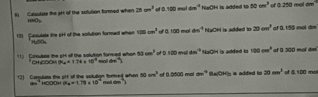 ) Calculate the pH of the solution formed when 25cm^3 of 0.100moldm^(-3) NaOH is added to 50cm^3 of 0.250moldm^(-3)
HNO_2
10) Calculate the pH of the solution formed when 100cm^3 o 0.100moldm^(-3) 1 NaOH is added to 20cm^3 of 0.150 mol dm
H_2SO_4
11) Calculate the pH of the solution fored when 60cm^3 of ( 0.100moldm^(-3) NaOH is added to 100cm^3 of 0 300 mal dm
CH_1COO H (K_a=1.74 10^(-3)moldm^(-3))
12) Calqulate the pH of the solution formed when 50cm^3 of 0.0500ms 1dm^(-3) Ba(OH)_2 is added to 20cm^3 of 0.100 mo
dmHCOOH (K_a=1.78* 10^(-4) moldm^(-3))