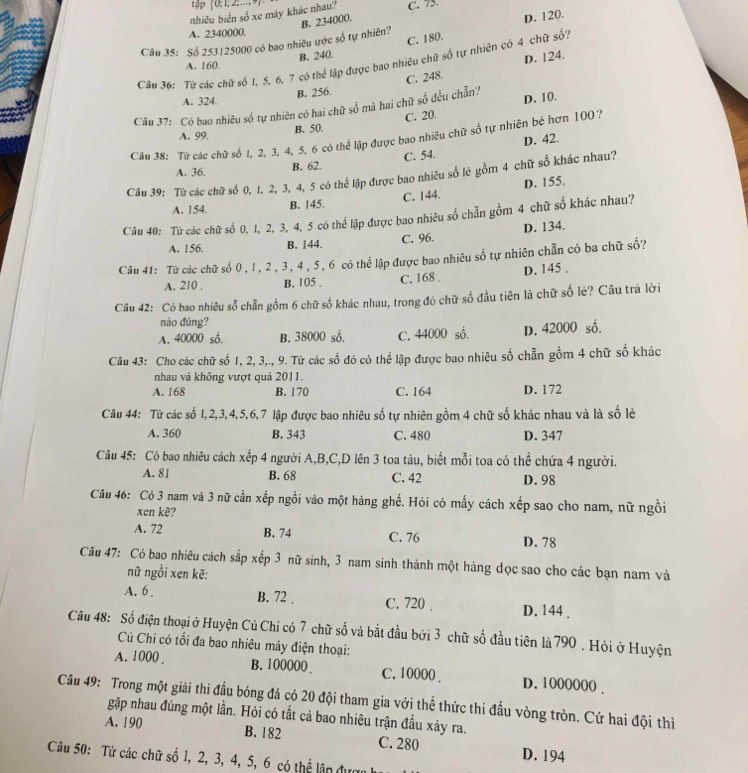 tập
nhiêu biển số xe máy khác nhau?  0;1;2;.-., C. 75
A. 2340000.
Câu 35: Số 253125000 có bao nhiêu ước số tự nhiên? B. 234000. D. 120.
C. 180.
B. 240.
Câu 36: Từ các chữ số 1, 5, 6, 7 có thể lập được bao nhiều chữ số tự nhiên có 4 chữ số?
A. 160.
D. 124.
A. 324. B. 256. C. 248.
Câu 37: Có bao nhiêu số tự nhiên có hai chữ số mà hai chữ số đều chẵn? D. 10.
A. 99.
B. 50. C. 20.
Câu 38: Từ các chữ số 1, 2, 3, 4, 5, 6 có thể lập được bao nhiêu chữ số tự nhiên bé hơn 100 ?
D. 42.
A. 36. B. 62. C. 54.
Câu 39: Từ các chữ số 0, 1, 2, 3, 4, 5 có thể lập được bao nhiêu số lẻ gồm 4 chữ số khác nhau?
A. 154. B. 145. C. 144. D. 155.
Câu 40: Từ các chữ số 0, 1, 2, 3, 4, 5 có thể lập được bao nhiêu số chẵn gồm 4 chữ số khác nhau?
A. 156. B. 144. C. 96. D. 134.
Câu 41: Từ các chữ số 0 , l, 2 , 3, 4, 5, 6 có thể lập được bao nhiêu số tự nhiên chẵn có ba chữ số?
A. 210 . B. 105 . C. 168 . D. 145 .
Câu 42: Có bao nhiêu sỗ chẵn gồm 6 chữ số khác nhau, trong đó chữ số đầu tiên là chữ số lẻ? Câu trã lời
nào đúng?
A. 40000 số. B. 38000 số. C. 44000 số. D. 42000 số.
Câu 43: Cho các chữ số 1, 2, 3,., 9. Từ các số đó có thể lập được bao nhiêu số chẵn gồm 4 chữ số khác
nhau và không vượt quả 2011.
A. 168 B. 170 C. 164 D. 172
Câu 44: Từ các số 1,2,3,4,5,6,7 lập được bao nhiêu số tự nhiên gồm 4 chữ số khác nhau và là số lẻ
A. 360 B. 343 C. 480 D. 347
Câu 45: Có bao nhiêu cách xếp 4 người A,B,C,D lên 3 toa tàu, biết mỗi toa có thể chứa 4 người.
A. 81 B. 68 C. 42 D. 98
Câu 46: Có 3 nam và 3 nữ cần xếp ngồi vào một hàng ghế. Hỏi có mấy cách xếp sao cho nam, nữ ngồi
xen kẽ?
A. 72 B. 74 C. 76 D. 78
Câu 47: Có bao nhiêu cách sắp xếp 3 nữ sinh, 3 nam sinh thành một hàng dọc sao cho các bạn nam và
nữ ngồi xen kẽ:
A. 6 . B. 72 . C. 720 . D. 144 .
Câu 48: Số điện thoại ở Huyện Củ Chi có 7 chữ số và bắt đầu bởi 3 chữ số đầu tiên là 790 . Hỏi ở Huyện
C Chi có tổi đa bao nhiêu máy điện thoại:
A. 1000 . B. 100000 . C.10000 . D. 1000000 .
Câu 49: Trong một giải thi đấu bóng đá có 20 đội tham gia với thể thức thi đấu vòng tròn. Cứ hai đội thì
gặp nhau đúng một lần. Hỏi có tất cả bao nhiêu trận đấu xảy ra.
A. 190 B. 182 C. 280 D. 194
Câu 50: Từ các chữ số 1, 2, 3, 4, 5, 6 có thể lập đượ