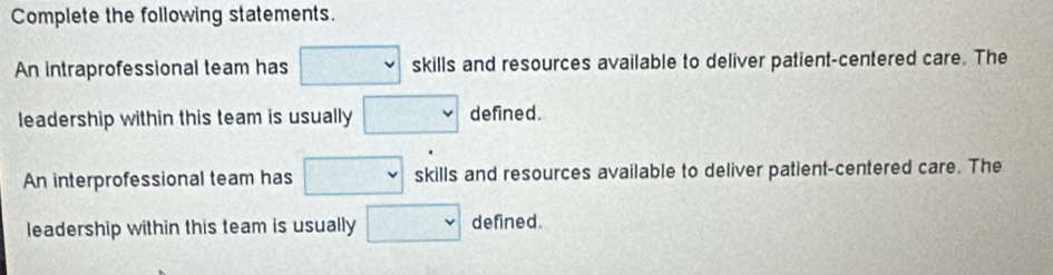 Complete the following statements.
An intraprofessional team has □ skills and resources available to deliver patient-centered care. The
leadership within this team is usually □ defined.
An interprofessional team has □ skills and resources available to deliver patient-centered care. The
leadership within this team is usually □ defined.