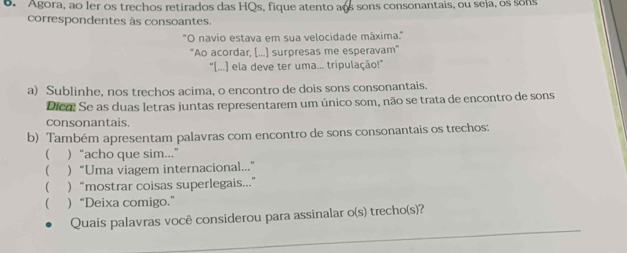 Agora, ao ler os trechos retirados das HOs, fique atento aos sons consonantais, ou seja, os sons 
correspondentes às consoantes. 
"O navio estava em sua velocidade máxima.' 
"Ao acordar, [...] surpresas me esperavam" 
"[...] ela deve ter uma... tripulação!" 
a) Sublinhe, nos trechos acima, o encontro de dois sons consonantais. 
Dico! Se as duas letras juntas representarem um único som, não se trata de encontro de sons 
consonantais. 
b) Também apresentam palavras com encontro de sons consonantais os trechos: 
( )“acho que sim...” 
( “Uma viagem internacional...” 
( )“mostrar coisas superlegais...” 
 )“Deixa comigo.” 
_ 
Quais palavras você considerou para assinalar o(s) trecho(s)?