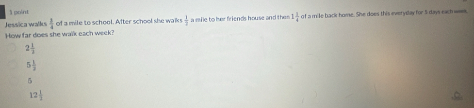 Jessica walks  3/4  of a mile to school. After school she walks  1/2  a mile to her friends house and then 1 1/4  of a mile back home. She does this everyday for 5 days each week
How far does she walk each week?
2 1/2 
5 1/2 
5
12 1/2 