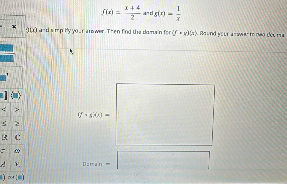 f(x)= (x+4)/2  and g(x)= 1/x ;)(x) and simplify your answer. Then find the domain for (fcirc g)(x). Round your answer to two decimal 
' 
< 
<tex>(fcirc g)(x)= < 
R 
σ
4° Domain = 
) cot (□ )