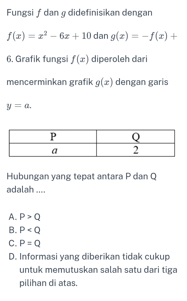 Fungsi fdan g didefinisikan dengan
f(x)=x^2-6x+10 dan g(x)=-f(x)+
6. Grafik fungsi f(x) diperoleh dari
mencerminkan grafik g(x) dengan garis
y=a. 
Hubungan yang tepat antara P dan Q
adalah ....
A. P>Q
B. P
C. P=Q
D. Informasi yang diberikan tidak cukup
untuk memutuskan salah satu dari tiga
pilihan di atas.