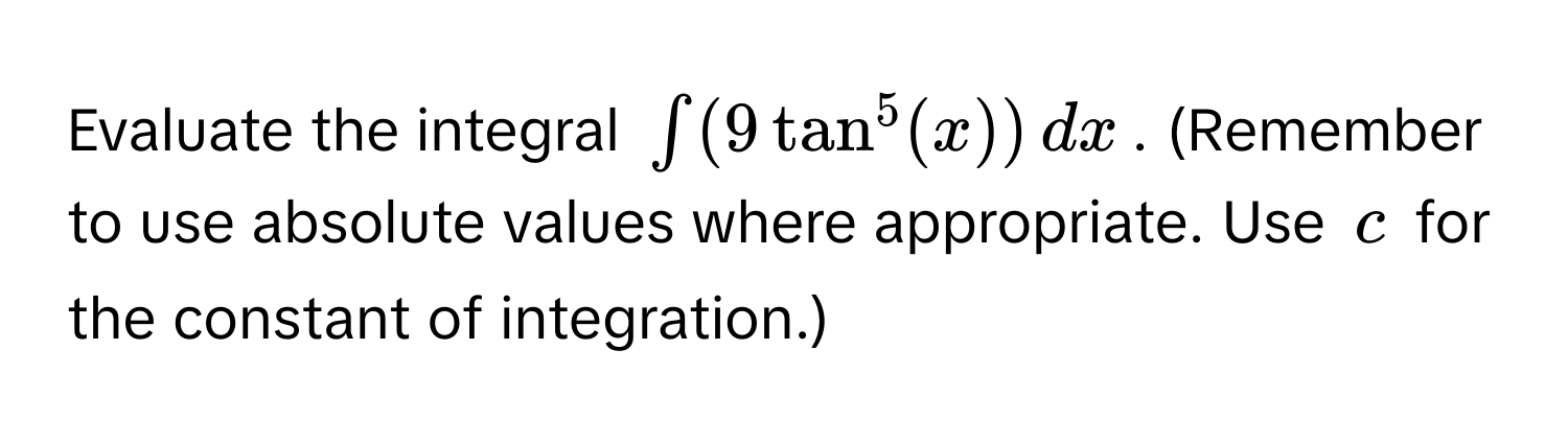 Evaluate the integral $∈t (9 tan^5(x)) , dx$. (Remember to use absolute values where appropriate. Use $c$ for the constant of integration.)