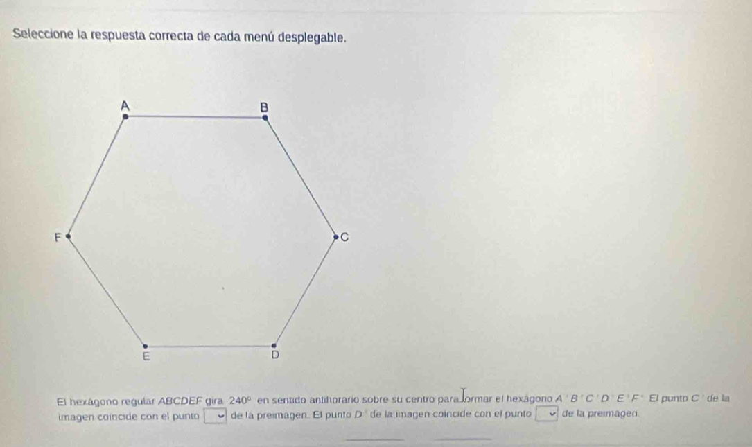 Seleccione la respuesta correcta de cada menú desplegable. 
El hexágono regular ABCDEF gira 240° en sentido antihorario sobre su centro para formar el hexágono A'B'C'D'E'F' E/ punto C' de la 
imagen coincide con el punto de la presmagen. El punto D^3 de la imagen coincide con el punto de la preimagen 
__