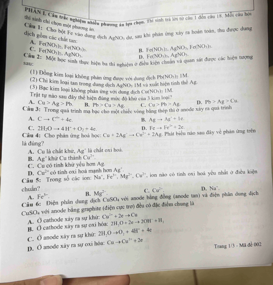 PHẢN I. Câu trắc nghiệm nhiều phương án lựa chọn. Thí sinh trả lời từ câu 1 đến câu 18. Mỗi câu hỏi
thí sinh chỉ chọn một phương án.
Câu 1: Cho bột Fe vào dung dịch AgNO à dư, sau khi phản ứng xảy ra hoàn toàn, thu được dung
dịch gồm các chất tan: Fe(NO_3)_3,AgNO_3.
A. Fe(NO_3)_2,Fe(NO_3)_3.
C. Fe(NO_3)_2,AgNO_3.
B. Fe(NO_3)_2,AgNO_3,Fe(NO_3)_3.
D.
Câu 2: Một học sinh thực hiện ba thí nghiệm ở điều kiện chuẩn và quan sát được các hiện tượng
sau:
(1) Đồng kim loại không phản ứng được với dung dịch Pb(NO_3) 2 1M.
(2) Chì kim loại tan trong dung dịch AgNO_3 1M và xuất hiện tinh thể Ag.
(3) Bạc kim loại không phản ứng với dung dịch Cu(NO_3) 2 1 M
Trật tự nào sau đây thể hiện đúng mức độ khử của 3 kim loại?
A. Cu>Ag>Pb. B. Pb>Cu>Ag. C. Cu>Pb>Ag. D. Pb>Ag>Cu.
Câu 3: Trong quá trình mạ bạc cho một chiếc vòng bằng thép thì ở anode xảy ra quá trình
A. Cto C^(4+)+4e. B. Agto Ag^++1e.
C. 2H_2Oto 4H^++O_2+4e. D. Feto Fe^(2+)+2e.
Câu 4: Cho phản ứng hoá học: Cu+2Ag^+to Cu^(2+)+2Ag. Phát biểu nào sau đây về phản ứng trên
là đúng?
A. Cu là chất khử, A g* là chất oxi hoá.
B. Ag^+ khử Cu thành Cu^(2+).
C. Cu có tính khử yếu hơn Ag.
D. Cu^(2+) có tính oxi hoá mạnh hơn Ag^+.
Câu 5: Trong số các ion: Na^+,Fe^(3+),Mg^(2+),Cu^(2+) , ion nào có tính oxi hoá yếu nhất ở điều kiện
chuẩn? D. Na^+.
C. Cu^(2+).
A. Fe^(3+).
B. Mg^(2+).
Câu 6: Điện phân dung dịch CuSO_4 với anode bằng đồng (anode tan) và điện phân dung dịch
CuSO4 với anode bằng graphite (điện cực trơ) đều có đặc điểm chung là
A. Ở cathode xảy ra sự khử: Cu^(2+)+2eto Cu
B. Ở cathode xảy ra sự oxi hóa: 2H_2O+2eto 2OH^-+H_2
C. O anode xảy ra sự khử: 2H_2Oto O_2+4H^++4e
y anode xảy ra sự oxi hóa: Cuto Cu^(2+)+2e
D. ( 0
Trang 1/3 - Mã đề 002