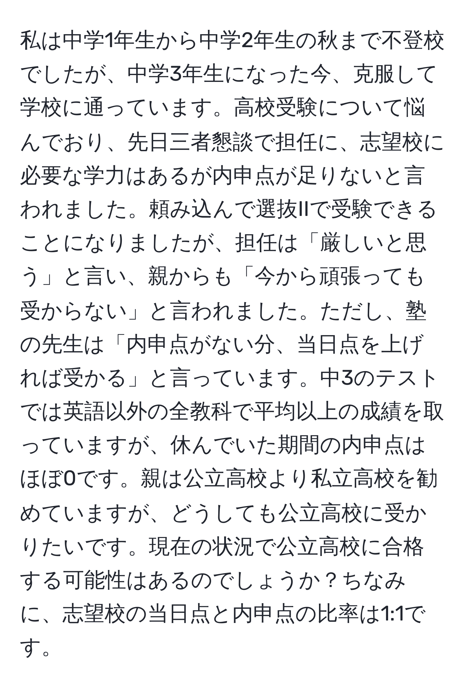 私は中学1年生から中学2年生の秋まで不登校でしたが、中学3年生になった今、克服して学校に通っています。高校受験について悩んでおり、先日三者懇談で担任に、志望校に必要な学力はあるが内申点が足りないと言われました。頼み込んで選抜IIで受験できることになりましたが、担任は「厳しいと思う」と言い、親からも「今から頑張っても受からない」と言われました。ただし、塾の先生は「内申点がない分、当日点を上げれば受かる」と言っています。中3のテストでは英語以外の全教科で平均以上の成績を取っていますが、休んでいた期間の内申点はほぼ0です。親は公立高校より私立高校を勧めていますが、どうしても公立高校に受かりたいです。現在の状況で公立高校に合格する可能性はあるのでしょうか？ちなみに、志望校の当日点と内申点の比率は1:1です。