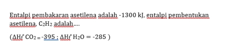 Entalpi pembakaran asetilena adalah -1300 kJ, entalpi pembentukan 
asetilena, C_2H_2 adalah....
(△ Hf°CO_2=-_ _ -395△ Hf°H_2O=-285)