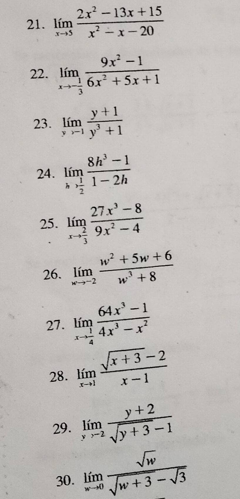 limlimits _xto 5 (2x^2-13x+15)/x^2-x-20 
22. limlimits _xto - 1/3  (9x^2-1)/6x^2+5x+1 
23. limlimits _yto 1 (y+1)/y^3+1 
24. limlimits _h (8h^3-1)/2-1 -2h1-2h
25. limlimits _xto  2/3  (27x^3-8)/9x^2-4 
26. limlimits _wto -2 (w^2+5w+6)/w^3+8 
27. limlimits _xto  1/4  (64x^3-1)/4x^3-x^2 
28. limlimits _xto 1 (sqrt(x+3)-2)/x-1 
29. limlimits _yto 2 (y+2)/sqrt(y+3)-1 
30. limlimits _wto 0 sqrt(w)/sqrt(w+3)-sqrt(3) 