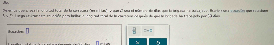 día. 
Dejemos que Z sea la longitud total de la carretera (en millas), y que D sea el número de días que la brigada ha trabajado. Escribir una ecuación que relacione 
L y D. Luego utilizar esta ecuación para hallar la longitud total de la carretera después de que la brigada ha trabajado por 39 días. 
Ecuación: □  □ /□   □ =□
e n ait:d tetel de le aerretere desauée de 20 d i e e s millas ×