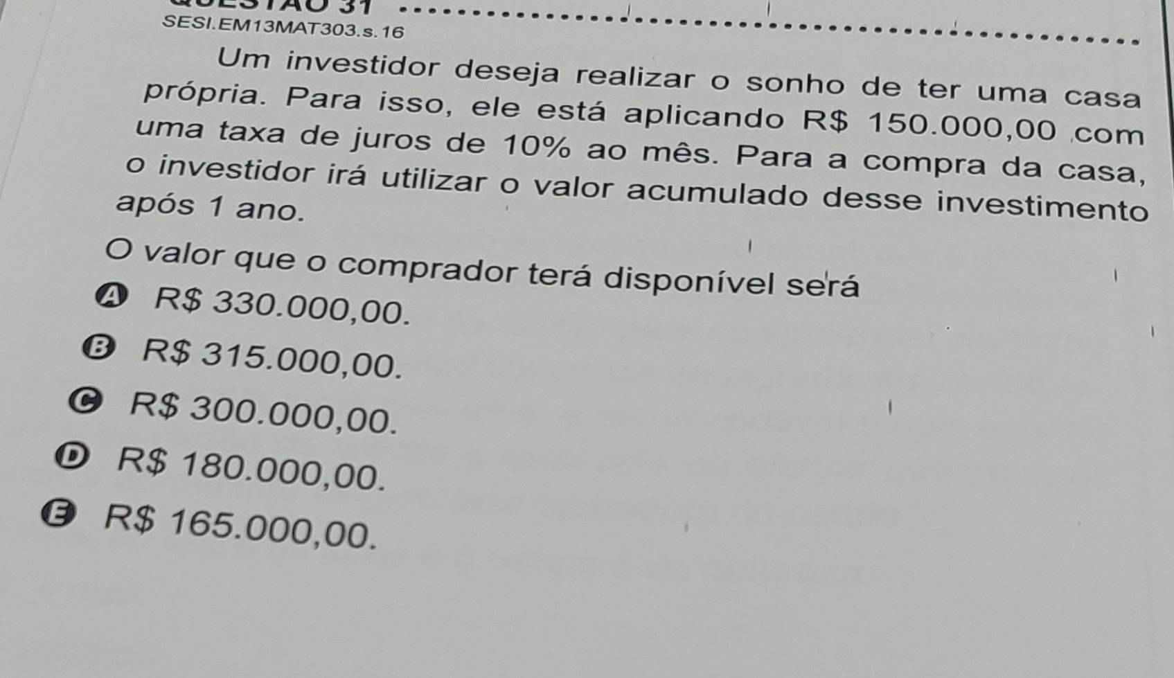 STAO 31
SESI.EM13MAT303.s.16
Um investidor deseja realizar o sonho de ter uma casa
própria. Para isso, ele está aplicando R$ 150.000,00 com
uma taxa de juros de 10% ao mês. Para a compra da casa,
o investidor irá utilizar o valor acumulado desse investimento
após 1 ano.
O valor que o comprador terá disponível será
❹ R$ 330.000,00.
⑬ R$ 315.000,00.
© R$ 300.000,00.
D R$ 180.000,00.
R$ 165.000,00.