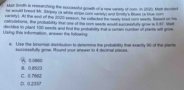 Matt Smith is researching the successful growth of a new variety of corn. In 2020, Matt decided
he would breed Mr. Stripey (a white stripe corn variety) and Smitty's Blues (a blue corn
variety). At the end of the 2020 season, he collected the newly bred corn seeds. Based on his
calculations, the probability that one of the corn seeds would successfully grow is 0.87. Matt
decides to plant 100 seeds and find the probability that a certain number of plants will grow.
Using this information, answer the following:
a. Use the binomial distribution to determine the probability that exactly 90 of the plants
successfully grow. Round your answer to 4 decimal places.
A. 0.0860
B. 0.8523
C. 0.7662
D. 0.2337