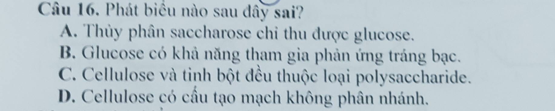 Phát biểu nào sau đây sai?
A. Thủy phân saccharose chi thu được glucose.
B. Glucose có khả năng tham gia phản ứng tráng bạc.
C. Cellulose và tinh bột đều thuộc loại polysaccharide.
D. Cellulose có cầu tạo mạch không phân nhánh.