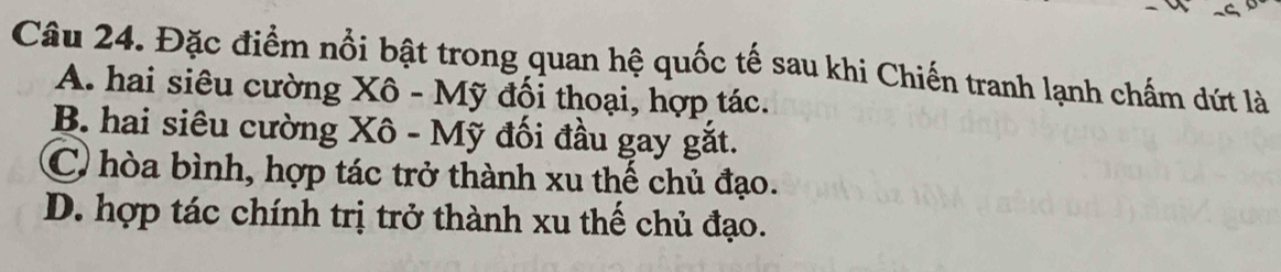 Đặc điểm nổi bật trong quan hệ quốc tế sau khi Chiến tranh lạnh chấm dứt là
A. hai siêu cường Xô - Mỹ đối thoại, hợp tác.
B. hai siêu cường Xô - Mỹ đối đầu gay gắt.
C) hòa bình, hợp tác trở thành xu thế chủ đạo.
D. hợp tác chính trị trở thành xu thế chủ đạo.