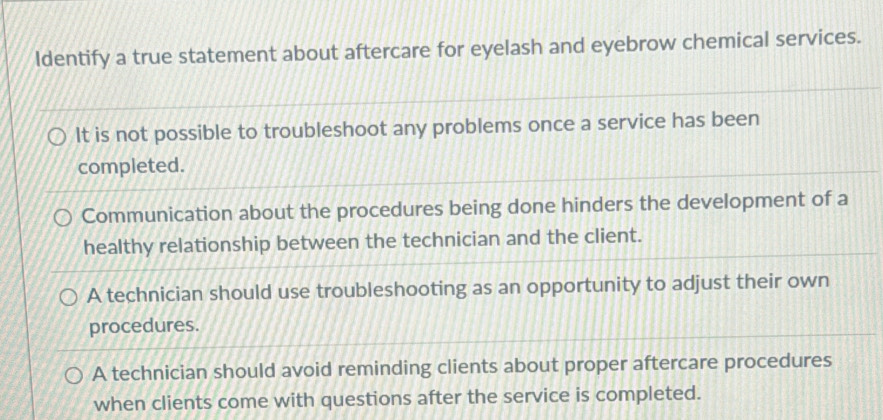 Identify a true statement about aftercare for eyelash and eyebrow chemical services.
It is not possible to troubleshoot any problems once a service has been
completed.
Communication about the procedures being done hinders the development of a
healthy relationship between the technician and the client.
A technician should use troubleshooting as an opportunity to adjust their own
procedures.
A technician should avoid reminding clients about proper aftercare procedures
when clients come with questions after the service is completed.