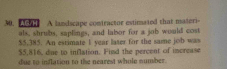 AG/H A landscape contractor estimated that materi- 
als, shrubs, saplings, and labor for a job would cost
$5,385. An estimate 1 year later for the same job was
$5,816, due to inflation. Find the percent of increase 
due to inflation to the nearest whole number.