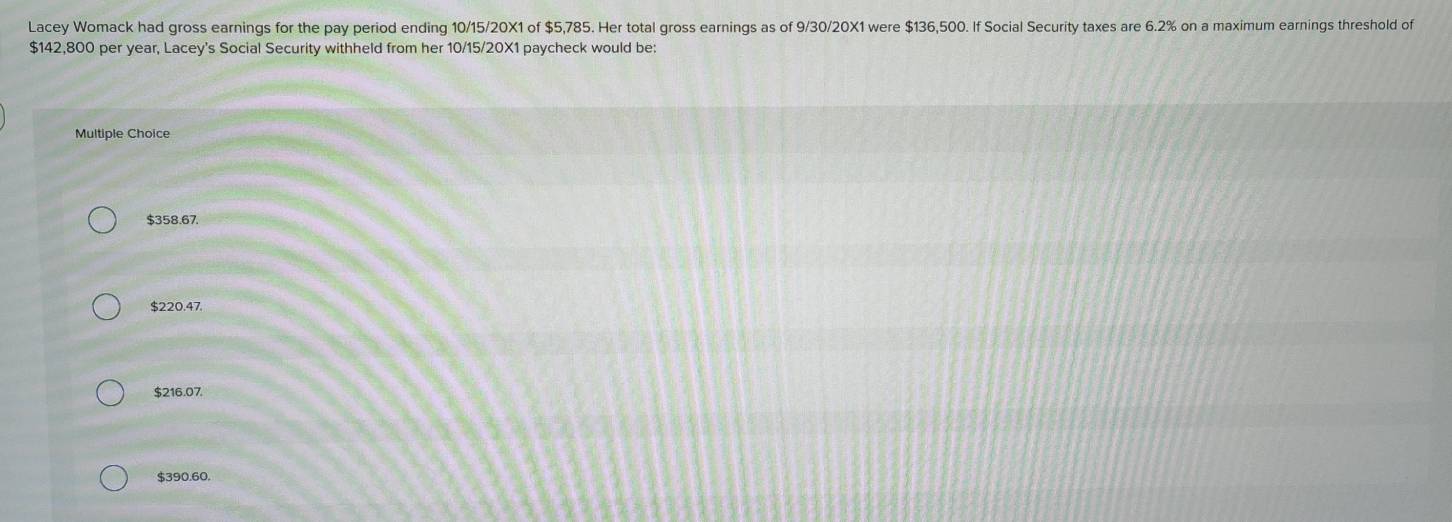 Lacey Womack had gross earnings for the pay period ending 10/15/20X1 of $5,785. Her total gross earnings as of 9/30/20X1 were $136,500. If Social Security taxes are 6.2% on a maximum earnings threshold of
$142,800 per year, Lacey's Social Security withheld from her 10/15/20X1 paycheck would be:
Multiple Choice
$358.67.
$220.47.
$216.07.
$390.60.