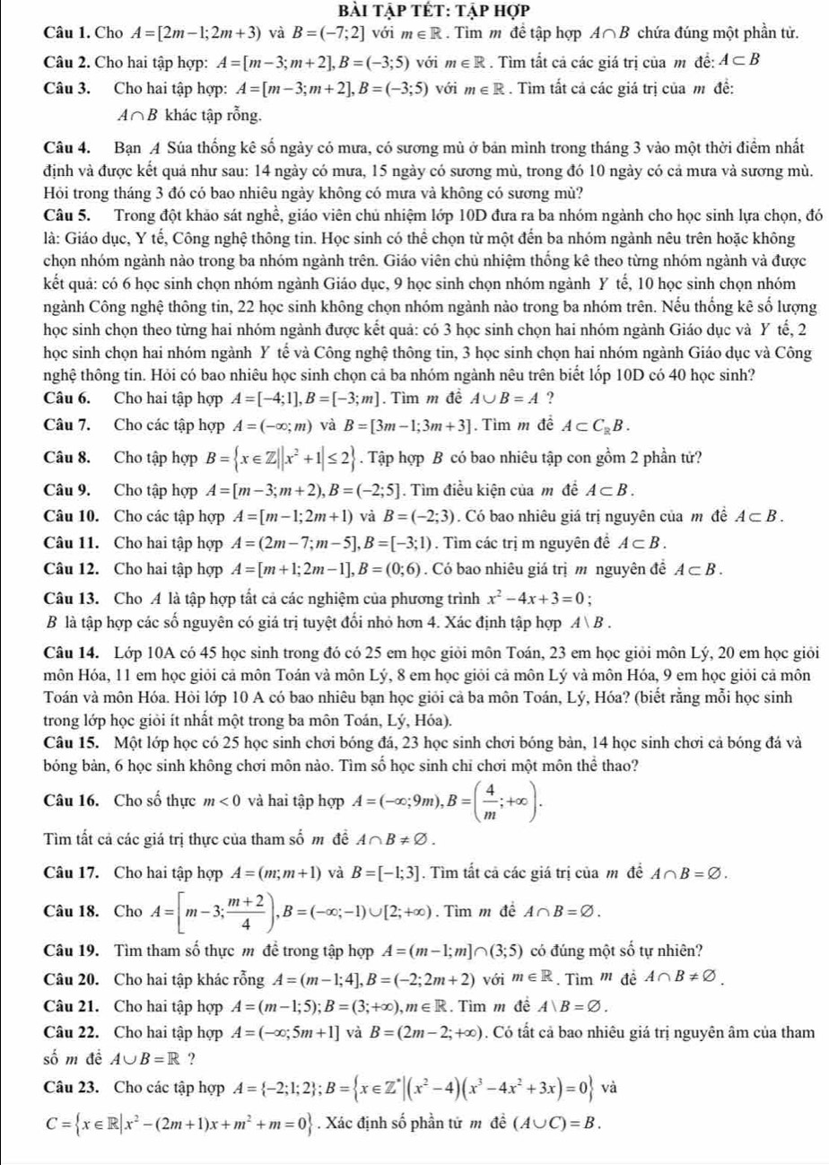bài tập tết: tập hợp
Câu 1. Cho A=[2m-1;2m+3) và B=(-7;2] với m∈ R. Tìm m đề tập hợp A∩ B chứa đúng một phần từ.
Câu 2. Cho hai tập hợp: A=[m-3;m+2],B=(-3;5) với m∈ R. Tìm tắt cả các giá trị của m đề: A⊂ B
Câu 3. Cho hai tập hợp: A=[m-3;m+2],B=(-3;5) với m∈ R. Tìm tất cả các giá trị của m đề:
A∩ B khác tập rỗng.
Câu 4. Bạn A Súa thống kê số ngày có mưa, có sương mù ở bản mình trong tháng 3 vào một thời điểm nhất
định và được kết quả như sau: 14 ngày có mưa, 15 ngày có sương mù, trong đó 10 ngày có cả mưa và sương mù.
Hỏi trong tháng 3 đó có bao nhiêu ngày không có mưa và không có sương mù?
Câu 5. Trong đột khảo sát nghề, giáo viên chủ nhiệm lớp 10D đưa ra ba nhóm ngành cho học sinh lựa chọn, đó
là: Giáo dục, Y tế, Công nghệ thông tin. Học sinh có thể chọn từ một đến ba nhóm ngành nêu trên hoặc không
chọn nhóm ngành nào trong ba nhóm ngành trên. Giáo viên chủ nhiệm thống kê theo từng nhóm ngành và được
kết quả: có 6 học sinh chọn nhóm ngành Giáo dục, 9 học sinh chọn nhóm ngành Y tế, 10 học sinh chọn nhóm
ngành Công nghệ thông tin, 22 học sinh không chọn nhóm ngành nào trong ba nhóm trên. Nếu thống kê số lượng
học sinh chọn theo từng hai nhóm ngành được kết quả: có 3 học sinh chọn hai nhóm ngành Giáo dục và Y tế, 2
học sinh chọn hai nhóm ngành Y tế và Công nghệ thông tin, 3 học sinh chọn hai nhóm ngành Giáo dục và Công
nghệ thông tin. Hỏi có bao nhiêu học sinh chọn cả ba nhóm ngành nêu trên biết lốp 10D có 40 học sinh?
Câu 6. Cho hai tập hợp A=[-4;1],B=[-3;m]. Tìm m đề A∪ B=A ?
Câu 7. Cho các tập hợp A=(-∈fty ;m) và B=[3m-1;3m+3] Tìm m đề A⊂ C_RB.
Câu 8. Cho tập hợp B= x∈ Z||x^2+1|≤ 2. Tập hợp B có bao nhiêu tập con gồm 2 phần tử?
Câu 9. Cho tập hợp A=[m-3;m+2),B=(-2;5].  Tìm điều kiện của m đề A⊂ B.
Câu 10. Cho các tập hợp A=[m-1;2m+1) và B=(-2;3). Có bao nhiêu giá trị nguyên của mô đề A⊂ B.
Câu 11. Cho hai tập hợp A=(2m-7;m-5],B=[-3;1). Tìm các trị m nguyên đề A⊂ B.
Câu 12. Cho hai tập hợp A=[m+1;2m-1],B=(0;6). Có bao nhiêu giá trị m nguyên đề A⊂ B.
Câu 13. Cho A là tập hợp tất cả các nghiệm của phương trình x^2-4x+3=0;
B là tập hợp các số nguyên có giá trị tuyệt đối nhỏ hơn 4. Xác định tập hợp A|B.
Câu 14. Lớp 10A có 45 học sinh trong đó có 25 em học giỏi môn Toán, 23 em học giỏi môn Lý, 20 em học giỏi
môn Hóa, 11 em học giỏi cả môn Toán và môn Lý, 8 em học giỏi cả môn Lý và môn Hóa, 9 em học giỏi cả môn
Toán và môn Hóa. Hỏi lớp 10 A có bao nhiêu bạn học giỏi cả ba môn Toán, Lý, Hóa? (biết rằng mỗi học sinh
trong lớp học giỏi ít nhất một trong ba môn Toán, Lý, Hóa).
Câu 15. Một lớp học có 25 học sinh chơi bóng đá, 23 học sinh chơi bóng bản, 14 học sinh chơi cả bóng đá và
bóng bản, 6 học sinh không chơi môn nào. Tìm số học sinh chỉ chơi một môn thể thao?
Câu 16. Cho số thực m<0</tex> và hai tập hợp A=(-∈fty ;9m),B=( 4/m ;+∈fty ).
Tìm tất cả các giá trị thực của tham số m đề A∩ B!= varnothing .
Câu 17. Cho hai tập hợp A=(m;m+1) và B=[-1;3]. Tìm tất cả các giá trị của m đề A∩ B=varnothing .
Câu 18. Cho A=[m-3; (m+2)/4 ),B=(-∈fty ;-1)∪ [2;+∈fty ).  Tìm m đề A∩ B=varnothing .
Câu 19. Tìm tham số thực m đề trong tập hợp A=(m-1;m]∩ (3;5) có đúng một số tự nhiên?
Câu 20. Cho hai tập khác rỗng A=(m-1;4],B=(-2;2m+2) với m∈ R. Tìm '' đề A∩ B!= varnothing .
Câu 21. Cho hai tập hợp A=(m-1;5);B=(3;+∈fty ),m∈ R Tìm m đề A|B=varnothing .
Câu 22. Cho hai tập hợp A=(-∈fty ;5m+1] và B=(2m-2;+∈fty ). Có tất cả bao nhiêu giá trị nguyên âm của tham
số m đề A∪ B=R ?
Câu 23. Cho các tập hợp A= -2;1;2 ;B= x∈ Z^*|(x^2-4)(x^3-4x^2+3x)=0 và
C= x∈ R|x^2-(2m+1)x+m^2+m=0. Xác định số phần tử m đề (A∪ C)=B.