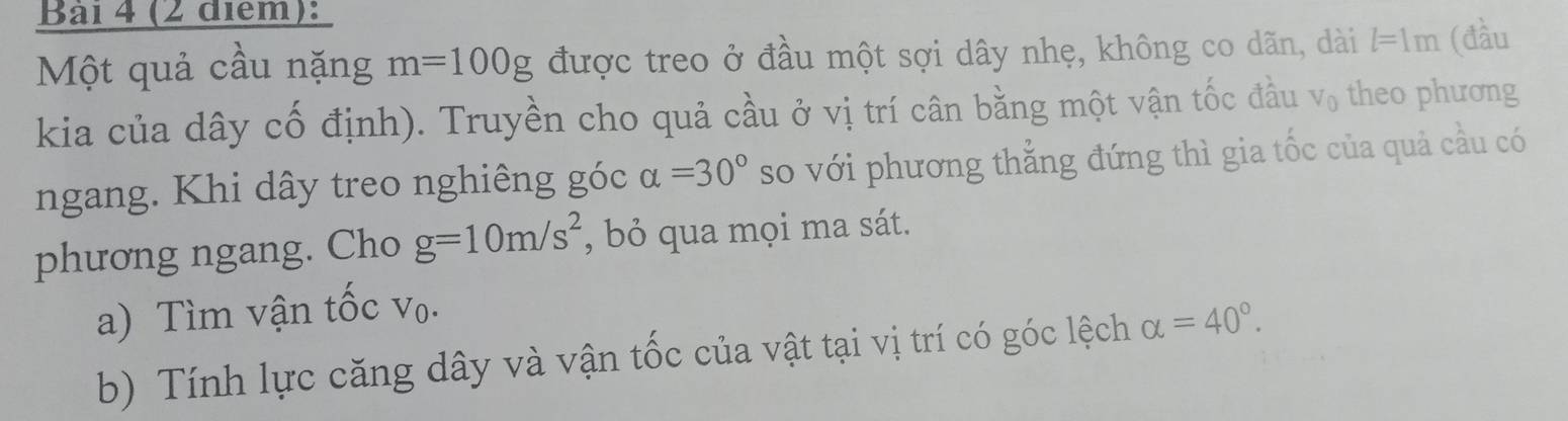 Bai 4 (2 điểm): 
Một quả cầu nặng m=100g được treo ở đầu một sợi dây nhẹ, không co dãn, dài l=1m (đầu 
kia của dây cố định). Truyền cho quả cầu ở vị trí cân bằng một vận tốc đầu V_0 theo phương 
ngang. Khi dây treo nghiêng góc alpha =30° so với phương thẳng đứng thì gia tốc của quả cầu có 
phương ngang. Cho g=10m/s^2 , bỏ qua mọi ma sát. 
a) Tìm vận tốc vo. 
b) Tính lực căng dây và vận tốc của vật tại vị trí có góc lệch alpha =40°.