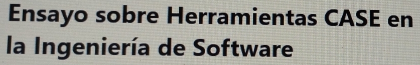 Ensayo sobre Herramientas CASE en 
la Ingeniería de Software