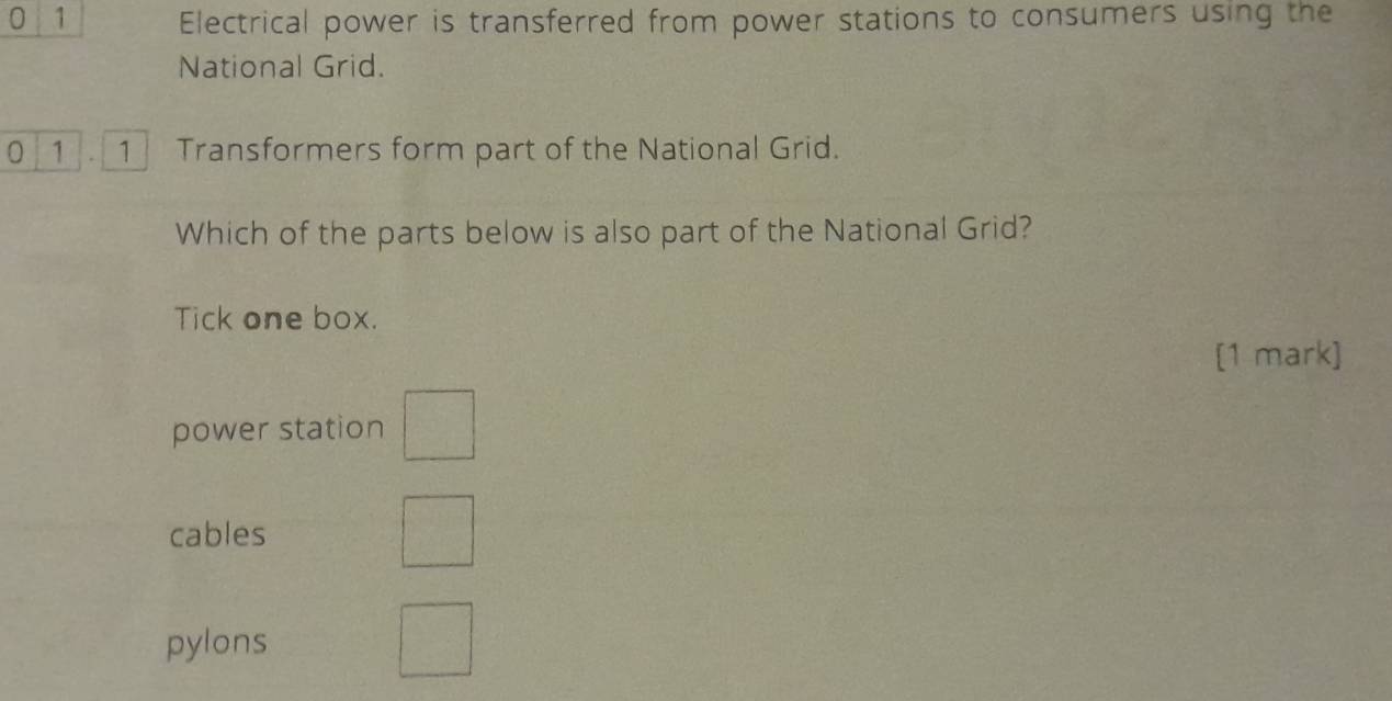 0 1 Electrical power is transferred from power stations to consumers using the
National Grid.
0 1 1 Transformers form part of the National Grid.
Which of the parts below is also part of the National Grid?
Tick one box.
[1 mark]
power station
cables
pylons