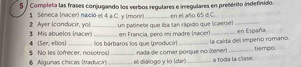 Completa las frases conjugando los verbos regulares e irregulares en pretérito indefinido. 
1 Séneca (nacer) nació el 4 a.C. y (morir) _en el año 65 d.C. 
2 Ayer (conducir, yo) _un patinete que iba tan rápido que (caerse)_ 
3 Mis abuelos (nacer) _en Francia, pero mi madre (nacer) _en España. 
4 (Ser, ellos) _los bárbaros los que (producir)_ 
la caída del Imperio romano. 
5 No les (ofrecer, nosotros) _nada de comer porque no (tener) _tiempo. 
6 Algunas chicas (traducir) _el diálogo y lo (dar) _a toda la clase.