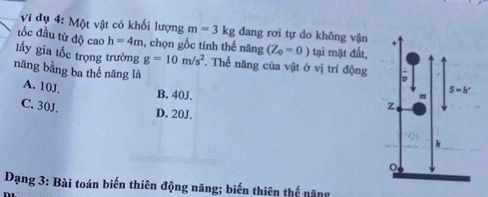 Ví dụ 4: Một vật có khối lượng m=3kg đang rơi tự do không vận
tốc đầu từ độ cao h=4m , chọn gốc tính thế năng (Z_0=0) tại mặt đất,
lấy gia tốc trọng trường g=10m/s^2. Thế năng của vật ở vị trí động
năng bằng ba thế năng là
A. 10J.
B. 40J.
C. 30J.
D. 20J.
Dạng 3: Bài toán biến thiên động năng; biến thiên thế năng