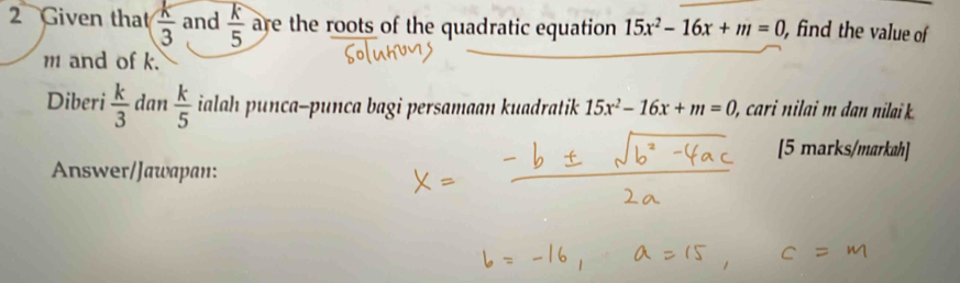 Given that  k/3  and  k/5  are the roots of the quadratic equation 15x^2-16x+m=0 , find the value of
m and of k. 
Diberi  k/3  dan  k/5  ialah punca-punca bagi persamaan kuadratik 15x^2-16x+m=0 ), cari nilai m dan nilai 
[5 marks/markah] 
Answer/Jawapan: