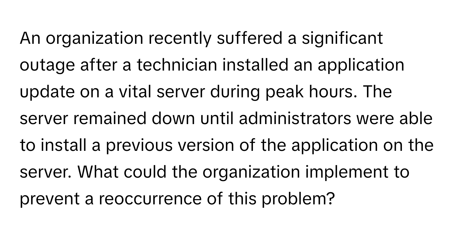 An organization recently suffered a significant outage after a technician installed an application update on a vital server during peak hours. The server remained down until administrators were able to install a previous version of the application on the server. What could the organization implement to prevent a reoccurrence of this problem?