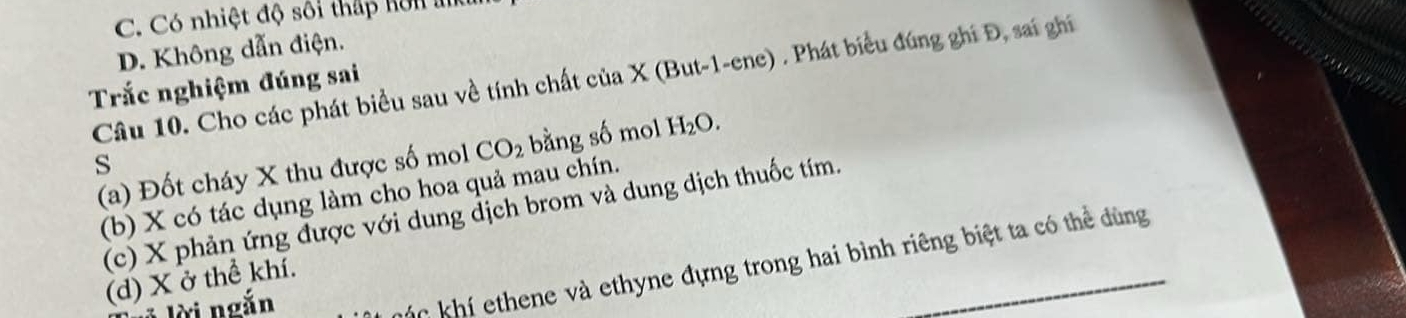 C. Có nhiệt độ sối thấp hôn a
D. Không dẫn điện.
Câu 10. Cho các phát biểu sau về tính chất của X (But-1-ene) . Phát biểu đúng ghi Đ, sai ghi
Trắc nghiệm đúng sai
(a) Đốt cháy X thu được số mol CO_2 bằng số mol H_2O. 
s
(b) X có tác dụng làm cho hoa quả mau chín.
(c) X phản ứng được với dung địch brom và dung dịch thuốc tím.
á khí ethene và ethyne đựng trong hai bình riêng biệt ta có thể dùng
(d) X ở thể khí.
* lời ngắn